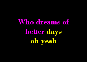Who dreams of

better days
oh yeah