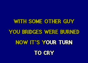 WITH SOME OTHER GUY

YOU BRIDGES WERE BURNED
NOW IT'S YOUR TURN
TO CRY