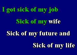 I got sick of my job

Sick of my Wife
Sick of my future and

Sick of my life
