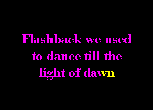 Flashback we used

to dance till the
light of dawn