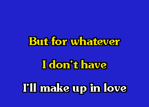 But for whatever

I don't have

I'll make up in love