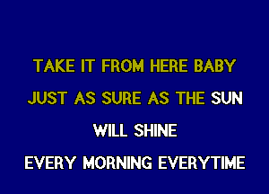 TAKE IT FROM HERE BABY
JUST AS SURE AS THE SUN
WILL SHINE
EVERY MORNING EVERYTIME