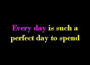 Every day is such a

perfect day to spend