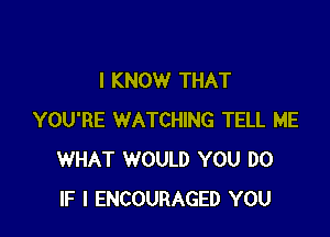 I KNOW THAT

YOU'RE WATCHING TELL ME
WHAT WOULD YOU DO
IF I ENCOURAGED YOU