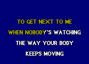 TO GET NEXT TO ME

WHEN NOBODY'S WATCHING
THE WAY YOUR BODY
KEEPS MOVING