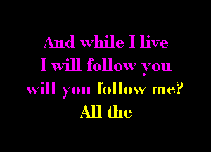 And While I live
I will follow you

Will you follow me?
All the