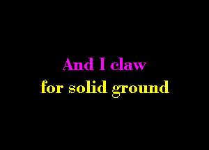 And I claw

for solid ground