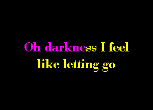 Oh darkness I feel

like letting go