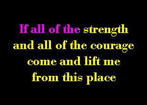 If all of the strength
and all of the courage

come and lift me

from this place