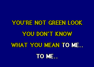 YOU'RE NOT GREEN LOOK

YOU DON'T KNOW
WHAT YOU MEAN TO ME..
TO ME..