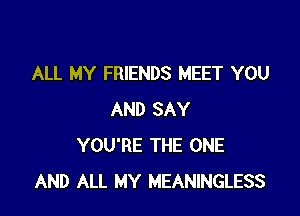 ALL MY FRIENDS MEET YOU

AND SAY
YOU'RE THE ONE
AND ALL MY MEANINGLESS