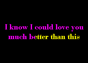 I know I could love you
much better than this