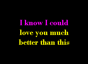 I know I could

love you much
better than this