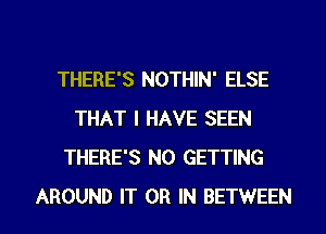 THERE'S NOTHIN' ELSE
THAT I HAVE SEEN
THERE'S N0 GETTING

AROUND IT OR IN BETWEEN l