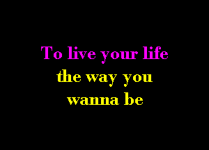 To live your life

the way you

wanna be