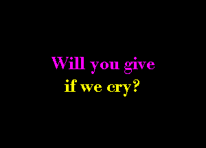 W ill you give

if we cry?