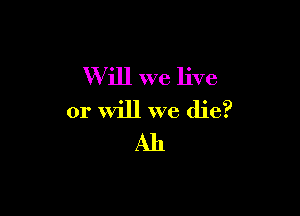W ill we live

or will we die?
Ah