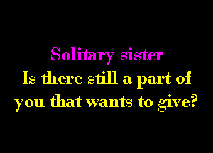 Solitary sister
Is there still a part of
you that wants to give?