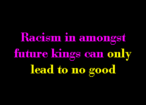 Racism in amongst
future kings can only
lead to 110 good