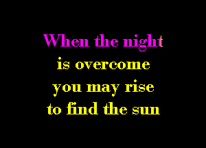 When the night

is overcome

you may rise

to find the sun