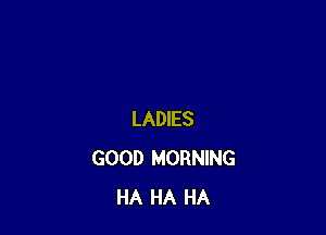 LADIES
GOOD MORNING
HA HA HA