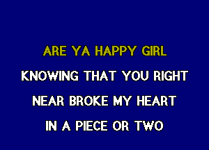 ARE YA HAPPY GIRL

KNOWING THAT YOU RIGHT
NEAR BROKE MY HEART
IN A PIECE OR TWO