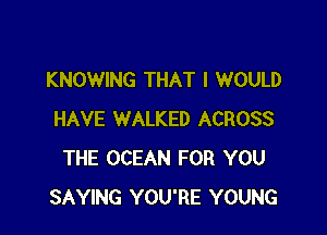 KNOWING THAT I WOULD

HAVE WALKED ACROSS
THE OCEAN FOR YOU
SAYING YOU'RE YOUNG