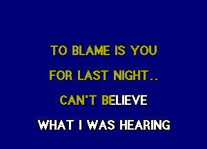 T0 BLAME IS YOU

FOR LAST NIGHT..
CAN'T BELIEVE
WHAT I WAS HEARING