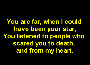You are far, when I could
have been your star,
You listened to people who
scared you to death,
and from my heart.