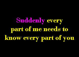 Suddenly every
part of me needs to
know every part of you