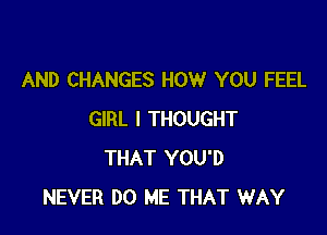 AND CHANGES HOW YOU FEEL

GIRL I THOUGHT
THAT YOU'D
NEVER DO ME THAT WAY