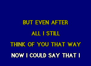 BUT EVEN AFTER

ALL I STILL
THINK OF YOU THAT WAY
NOW I COULD SAY THAT I