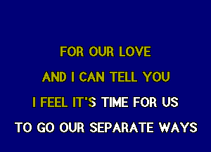 FOR OUR LOVE

AND I CAN TELL YOU
I FEEL IT'S TIME FOR US
TO GO OUR SEPARATE WAYS