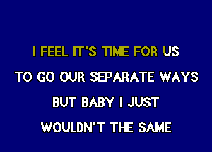 I FEEL IT'S TIME FOR US

TO GO OUR SEPARATE WAYS
BUT BABY I JUST
WOULDN'T THE SAME