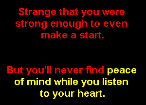 Strange that you were
strong enough to even
make a start.

But you'll never find peace
of mind while you listen
to your heart.