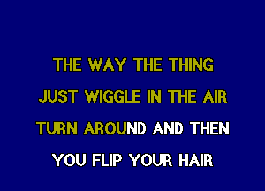 THE WAY THE THING

JUST WIGGLE IN THE AIR
TURN AROUND AND THEN
YOU FLIP YOUR HAIR