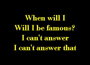 When will I
Will I be famous?

I can't answer
I can't answer that