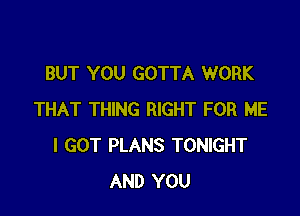 BUT YOU GOTTA WORK

THAT THING RIGHT FOR ME
I GOT PLANS TONIGHT
AND YOU