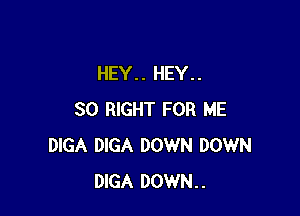 HEY.. HEY..

SO RIGHT FOR ME
DIGA DIGA DOWN DOWN
DIGA DOWN..