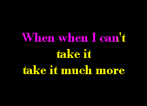 When when I can't
take it

take it much more