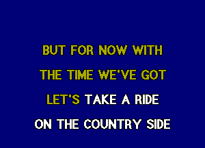 BUT FOR NOW WITH

THE TIME WE'VE GOT
LET'S TAKE A RIDE
ON THE COUNTRY SIDE