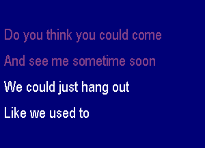 We could just hang out

Like we used to