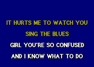 IT HURTS ME TO WATCH YOU

SING THE BLUES
GIRL YOU'RE SO CONFUSED
AND I KNOW WHAT TO DO