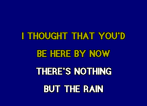 I THOUGHT THAT YOU'D

BE HERE BY NOW
THERE'S NOTHING
BUT THE RAIN