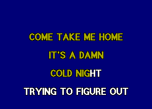 COME TAKE ME HOME

IT'S A DAMN
COLD NIGHT
TRYING TO FIGURE OUT