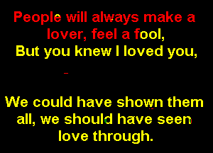 People will always make a
lover, feel a fool,
But you knew I loved you,

We could have shown them
all, we should have seen
love through.