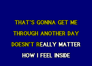 THAT'S GONNA GET ME
THROUGH ANOTHER DAY
DOESN'T REALLY MATTER

HOW I FEEL INSIDE