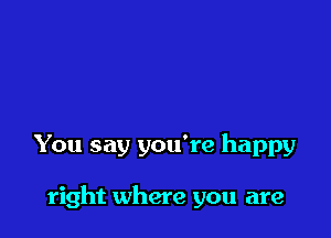 You say you're happy

right where you are