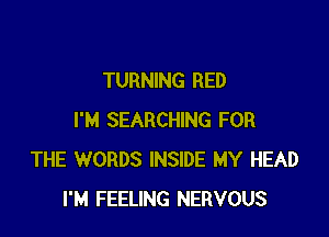 TURNING RED

I'M SEARCHING FOR
THE WORDS INSIDE MY HEAD
I'M FEELING NERVOUS