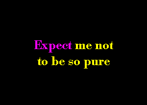 Expect me not

to be so pure